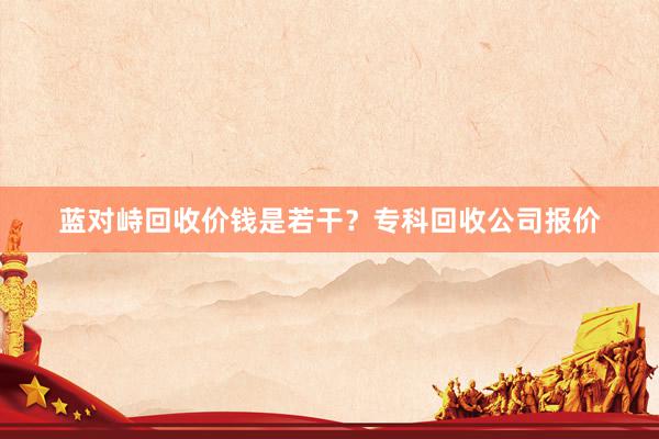 蓝对峙回收价钱是若干？专科回收公司报价
